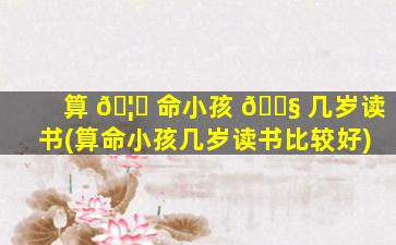 算 🦅 命小孩 🐧 几岁读书(算命小孩几岁读书比较好)